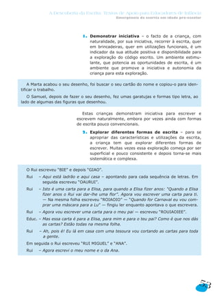 A Descoberta da Escrita: Textos de Apoio para Educadores de Infância
Emergência da escrita em idade pré-escolar
53
1. Demonstrar iniciativa – o facto de a criança, com
naturalidade, por sua iniciativa, recorrer à escrita, quer
em brincadeiras, quer em utilizações funcionais, é um
indicador da sua atitude positiva e disponibilidade para
a exploração do código escrito. Um ambiente estimu-
lante, que potencia as oportunidades de escrita, é um
ambiente que promove a iniciativa e autonomia da
criança para esta exploração.
Estas crianças demonstram iniciativa para escrever e
escrevem naturalmente, embora por vezes ainda com formas
de escrita pouco convencionais.
2. Explorar diferentes formas de escrita – para se
apropriar das características e utilizações da escrita,
a criança tem que explorar diferentes formas de
escrever. Muitas vezes essa exploração começa por ser
superficial e pouco consistente e depois torna-se mais
sistemática e complexa.
O Rui escreveu “BIE” e depois “GIAO”.
Rui – Aqui está ladrão e aqui casa – apontando para cada sequência de letras. Em
seguida escreveu “OAURUI”.
Rui – Isto é uma carta para a Elisa, para quando a Elisa fizer anos: “Quando a Elisa
fizer anos o Rui vai dar-lhe uma flor”. Agora vou escrever uma carta para ti.
— Na mesma folha escreveu “ROIAOIO” — “Quando for Carnaval eu vou com-
prar uma máscara para a Lu” — fingiu ler enquanto apontava o que escrevera.
Rui – Agora vou escrever uma carta para o meu pai — escreveu “ROUIAOIEE”.
Educ. – Mas essa carta é para a Elisa, para mim e para o teu pai? Como é que nos dás
as cartas? Estão todas na mesma folha.
Rui – Ah, pois é! Eu lá em casa com uma tesoura vou cortando as cartas para toda
a gente.
Em seguida o Rui escreveu “RUI MIGUEL” e “ANA”.
Rui – Agora escrevi o meu nome e o da Ana.
A Marta acabou o seu desenho, foi buscar o seu cartão do nome e copiou-o para iden-
tificar o trabalho.
O Samuel, depois de fazer o seu desenho, fez umas garatujas e formas tipo letra, ao
lado de algumas das figuras que desenhou.
 