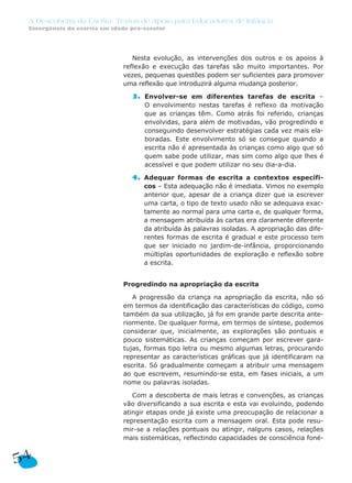 A Descoberta da Escrita: Textos de Apoio para Educadores de Infância
Emergência da escrita em idade pré-escolar
54
Nesta evolução, as intervenções dos outros e os apoios à
reflexão e execução das tarefas são muito importantes. Por
vezes, pequenas questões podem ser suficientes para promover
uma reflexão que introduzirá alguma mudança posterior.
3. Envolver-se em diferentes tarefas de escrita –
O envolvimento nestas tarefas é reflexo da motivação
que as crianças têm. Como atrás foi referido, crianças
envolvidas, para além de motivadas, vão progredindo e
conseguindo desenvolver estratégias cada vez mais ela-
boradas. Este envolvimento só se consegue quando a
escrita não é apresentada às crianças como algo que só
quem sabe pode utilizar, mas sim como algo que lhes é
acessível e que podem utilizar no seu dia-a-dia.
4. Adequar formas de escrita a contextos específi-
cos – Esta adequação não é imediata. Vimos no exemplo
anterior que, apesar de a criança dizer que ia escrever
uma carta, o tipo de texto usado não se adequava exac-
tamente ao normal para uma carta e, de qualquer forma,
a mensagem atribuída às cartas era claramente diferente
da atribuída às palavras isoladas. A apropriação das dife-
rentes formas de escrita é gradual e este processo tem
que ser iniciado no jardim-de-infância, proporcionando
múltiplas oportunidades de exploração e reflexão sobre
a escrita.
Progredindo na apropriação da escrita
A progressão da criança na apropriação da escrita, não só
em termos da identificação das características do código, como
também da sua utilização, já foi em grande parte descrita ante-
riormente. De qualquer forma, em termos de síntese, podemos
considerar que, inicialmente, as explorações são pontuais e
pouco sistemáticas. As crianças começam por escrever gara-
tujas, formas tipo letra ou mesmo algumas letras, procurando
representar as características gráficas que já identificaram na
escrita. Só gradualmente começam a atribuir uma mensagem
ao que escrevem, resumindo-se esta, em fases iniciais, a um
nome ou palavras isoladas.
Com a descoberta de mais letras e convenções, as crianças
vão diversificando a sua escrita e esta vai evoluindo, podendo
atingir etapas onde já existe uma preocupação de relacionar a
representação escrita com a mensagem oral. Esta pode resu-
mir-se a relações pontuais ou atingir, nalguns casos, relações
mais sistemáticas, reflectindo capacidades de consciência foné-
 