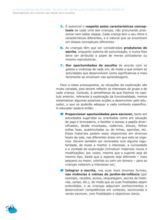 A Descoberta da Escrita: Textos de Apoio para Educadores de Infância
Emergência da escrita em idade pré-escolar
5. É essencial o respeito pelas características concep-
tuais de cada uma das crianças, não procurando pres-
sionar nem saltar etapas. Cada criança tem o seu ritmo e
características diferentes, e é natural que se encontrem
em etapas conceptuais diferentes.
6. As crianças têm que ser consideradas produtoras de
escrita, enquanto sistema de comunicação, e nunca lhes
deve ser atribuído o papel de meras utilizadoras ou
mesmo reprodutoras.
7. Dar oportunidades de escolha de acordo com os
gostos e vivências de cada um, de modo a que sintam as
actividades que desenvolvem como significativas e mais
facilmente se envolvam nas aprendizagens.
Face a estes pressupostos, as situações de exploração são
muito variadas, pois devem reflectir os interesses do grupo e de
cada criança. Contudo, à semelhança do que fizemos no capí-
tulo anterior, referente à exploração da funcionalidade, iremos
sistematizar algumas possíveis acções a desenvolver pelo edu-
cador, e que se poderão adequar a cada contexto específico.
O educador poderá então:
Proporcionar oportunidades para escrever, tanto em
actividades sugeridas ou orientadas como em situação
de jogo e brincadeira, e facilitar o acesso a papéis diver-
sificados, desde envelopes, cadernos, blocos, folhas
soltas lisas, quadriculadas ou de linhas, agendas, etc.
Estes materiais podem estar disponíveis em diversos
locais da sala, nas diferentes áreas em que esta se orga-
niza. Devem também ser renovados com alguma regu-
laridade, de modo a manter o interesse, a curiosidade
e a vontade de exploração (introduzir materiais novos e
modificações; por vezes, mesmo que o suporte seja do
mesmo tipo, basta que o aspecto seja diferente – mais
pequeno ou maior, colorido ou com um boneco – para as
crianças voltarem a interessar-se).
Integrar a escrita, nas suas mais diversas formas,
nas vivências e rotinas do jardim-de-infância (por
exemplo, recados, avisos, etiquetagem, escrita de histó-
rias, cartas, etc.), de modo que as suas finalidades sejam
entendidas, e as crianças adquiram conhecimentos e
desenvolvam competências em contexto, escrevendo e
vendo escrever, com finalidades e objectivos claros.
56
 