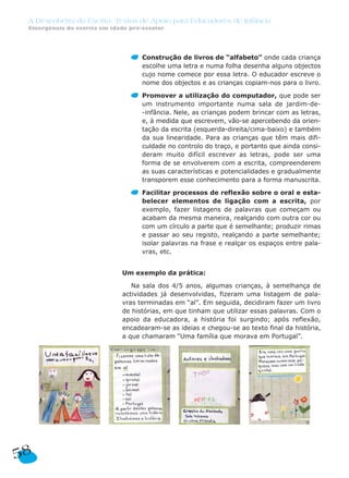 A Descoberta da Escrita: Textos de Apoio para Educadores de Infância
Emergência da escrita em idade pré-escolar
Construção de livros de “alfabeto” onde cada criança
escolhe uma letra e numa folha desenha alguns objectos
cujo nome comece por essa letra. O educador escreve o
nome dos objectos e as crianças copiam-nos para o livro.
Promover a utilização do computador, que pode ser
um instrumento importante numa sala de jardim-de-
-infância. Nele, as crianças podem brincar com as letras,
e, à medida que escrevem, vão-se apercebendo da orien-
tação da escrita (esquerda-direita/cima-baixo) e também
da sua linearidade. Para as crianças que têm mais difi-
culdade no controlo do traço, e portanto que ainda consi-
deram muito difícil escrever as letras, pode ser uma
forma de se envolverem com a escrita, compreenderem
as suas características e potencialidades e gradualmente
transporem esse conhecimento para a forma manuscrita.
Facilitar processos de reflexão sobre o oral e esta-
belecer elementos de ligação com a escrita, por
exemplo, fazer listagens de palavras que começam ou
acabam da mesma maneira, realçando com outra cor ou
com um círculo a parte que é semelhante; produzir rimas
e passar ao seu registo, realçando a parte semelhante;
isolar palavras na frase e realçar os espaços entre pala-
vras, etc.
Um exemplo da prática:
Na sala dos 4/5 anos, algumas crianças, à semelhança de
actividades já desenvolvidas, fizeram uma listagem de pala-
vras terminadas em “al”. Em seguida, decidiram fazer um livro
de histórias, em que tinham que utilizar essas palavras. Com o
apoio da educadora, a história foi surgindo; após reflexão,
encadearam-se as ideias e chegou-se ao texto final da história,
a que chamaram “Uma família que morava em Portugal”.
58
 