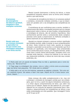 A Descoberta da Escrita: Textos de Apoio para Educadores de Infância
Emergência da leitura em idade pré-escolar
66
Mesmo quando dominamos a técnica da leitura, a nossa
competência enquanto leitores varia na forma como interpre-
tamos o que está escrito.
O processo de emergência da leitura é um processo gradual
e complexo, envolvendo múltiplas vertentes, e que se desen-
volve em paralelo com o da emergência das competências de
escrita.
À semelhança do que verificámos para a escrita, também o
conhecimento das ideias e concepções precoces que as crianças
desenvolvem sobre a leitura, as suas funções, comportamentos
e estratégias de leitores, são de extrema importância. Este
conhecimento permite tanto a compreensão deste complexo
processo como ajuda a proporcionar as melhores condições e
apoios essenciais ao seu desenvolvimento.
Quando as crianças começam a procurar atribuir significado
aos símbolos escritos, estão a emergir os seus comportamentos
de leitor. Estes iniciam-se muito cedo, quando as crianças
começam a aperceber-se da escrita e a compreender que lhe é
atribuído um significado, uma mensagem. Esta compreensão
vai-se construindo pouco a pouco, em situações diversas, sendo
umas mais e outras menos estruturadas: situações como a do
exemplo atrás descrito, a leitura de histórias ou do nome do
seu restaurante preferido, a leitura do nome dos seus cereais
preferidos, etc.
Estas crianças não estão verdadeiramente a ler, mas sim
a antecipar o conteúdo da mensagem contida quer nas embala-
gens, quer no livro, a partir de alguns indicadores contextuais,
e a imitar alguns comportamentos de leitor, que vêem nos
outros que os rodeiam. Apesar de não saberem ler, já se aper-
ceberam de um conjunto de aspectos importantes para a des-
coberta e desenvolvimento de competências de leitura e que
estão contemplados em três questões: Que mensagem? Como
se lê? O que se lê?
A Marta está com um pacote de batatas fritas na mão e, apontando para o nome da
marca, diz: “Ba-ta-ta fri-ta”.
O Tiago pega na embalagem dos cereais, vira-a e volta a virá-la como se procurasse
algo nas letras mais pequenas. “Ah! Ainda está na validade!”
A Sofia está a ver um livro de histórias, passando as páginas e dizendo: “Era uma vez
um coelhinho branco. Ele estava a fazer uma sopa. Depois ele foi à horta buscar uma
couve. Depois…”
Desde cedo que
as crianças começam
a aperceber-se
de que existe uma
mensagem associada
a um texto escrito
O processo
de emergência
da leitura é gradual,
complexo e tem
múltiplas vertentes
 