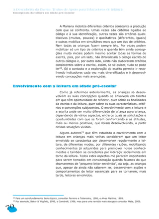 A Mariana mobiliza diferentes critérios consoante a produção
com que se confronta. Umas vezes são critérios ligados ao
código e à sua identificação, outras vezes são critérios quan-
titativos (muitas, poucas) e qualitativos (diferentes, iguais)
e outras mobiliza em simultâneo mais que um tipo de critérios.
Nem todas as crianças fazem sempre isto. Por vezes podem
mobilizar só um tipo de critérios e quando têm ainda concep-
ções muito iniciais podem mesmo aceitar todas as formas de
escrita, pois, por um lado, não diferenciam o código escrito de
outros códigos e, por outro lado, ainda não elaboraram critérios
consistentes sobre a escrita, assim, se se quiser, tudo se pode
ler22. Só o contacto e a exploração do escrito permite ir reco-
lhendo indicadores cada vez mais diversificados e ir desenvol-
vendo concepções mais avançadas.
Envolvimento com a leitura em idade pré-escolar
Como já referimos anteriormente, as crianças só desen-
volvem as suas concepções quando se envolvem em tarefas
em que têm oportunidade de reflectir, quer sobre as finalidades
da escrita e da leitura, quer sobre as suas características, crité-
rios e convenções subjacentes. O envolvimento com a leitura e
a escrita pode ser muito diferenciado de criança para criança,
dependendo de vários aspectos, entre os quais as solicitações e
oportunidades com que se foram confrontando e as atitudes,
mais ou menos positivas, que foram desenvolvendo, a partir
dessas situações vividas.
Alguns autores23 que têm estudado o envolvimento com a
leitura em crianças mais velhas consideram que um leitor
envolvido se caracteriza por desenvolver regularmente a lei-
tura, de diferentes modos, por diferentes razões, mobilizando
conhecimentos já adquiridos para promover novos conheci-
mentos e também se caracteriza por interagir socialmente em
torno da leitura. Todos estes aspectos me parecem importantes
para serem tomados em consideração quando falamos do que
chamaremos de “pequeno leitor envolvido”, ou seja, as crianças
que, apesar de ainda não saberem ler, desenvolvem acções e
comportamentos de leitor essenciais para se tornarem, mais
tarde, leitores envolvidos.
A Descoberta da Escrita: Textos de Apoio para Educadores de Infância
Emergência da leitura em idade pré-escolar
70
22 Para um aprofundamento deste tópico, consultar Ferreiro e Teberosky, 1986, e Alves Martins, 1989.
23 Por exemplo, Baker & Wigfield, 1999, e Gambrell, 1996, mas para uma revisão mais alargada consultar Mata, 2006.
 