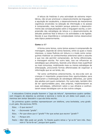A Descoberta da Escrita: Textos de Apoio para Educadores de Infância
Emergência da leitura em idade pré-escolar
A leitura de histórias é uma actividade de extrema impor-
tância, não só por promover o desenvolvimento da linguagem,
a aquisição de vocabulário, o desenvolvimento de mecanismos
cognitivos envolvidos na selecção da informação e no acesso
à compreensão, mas também porque potencia o desenvolvi-
mento das conceptualizações sobre a linguagem escrita, a com-
preensão das estratégias de leitura e o desenvolvimento de
atitudes positivas face à leitura e às actividades a ela ligadas.
Devido à sua importância e complexidade iremos desenvolver
este tópico posteriormente.
Como se lê?
A forma como lemos, como temos acesso à compreensão da
mensagem, depende de vários factores, entre os quais o nosso
interesse, a nossa fluência em leitura e o modo como conse-
guimos mobilizar os conhecimentos anteriores sobre o assunto
e que nos vão permitir compreender, de forma diferenciada,
a mensagem escrita. Por outro lado, isso vai influenciar as
estratégias que utilizamos, fazendo uma leitura mais superficial
ou mais minuciosa, mobilizando mais ou menos estratégias de
antecipação, procurando formas diferenciadas de organizar a
informação que se vai lendo, etc.
Tal como verificámos anteriormente, no dia-a-dia com as
crianças é importante proporcionar-lhes oportunidades para
observarem a mobilização de estratégias diferentes, por parte
dos adultos com quem contactam. Por outro lado, também têm
de ter oportunidades para, elas próprias, implementarem as
suas estratégias, reflectirem sobre a sua eficácia e confron-
tarem essas estratégias com as dos outros colegas.
A educadora Cristina propôs fazerem o “jogo da leitura”. Apresentava quatro cartões
com imagens de objectos ou animais e escrevia o nome de um deles num papel, e os
meninos iam tentar descobrir o que ela tinha escrito.
Os primeiros quatro cartões representavam um telefone, uma borboleta, uma girafa
e um pato. Ela escreveu PATO.
Educ. – O que escrevi?
Rui – Escreveste “girafa”.
Educ. – Por que dizes que é “girafa”? Por que achas que escrevi “girafa”?
Rui – Porque sim.
Pedro – Não! Não pode ser girafa. Tu fizeste quatro letras e “gi-ra-fa” tem três. Para
mim é “te-le-fo-ne”, porque tem quatro.
72
 