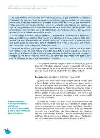 A Descoberta da Escrita: Textos de Apoio para Educadores de Infância
Emergência da leitura em idade pré-escolar
Esta partilha permite alargar o leque de escolha do que se
pode ler, introduzir alguma rotação e novidade nos livros e
outros suportes de leitura e também partilhar gostos e razões
que nos levam a ler e a envolvermo-nos com a leitura.
Porquê, quais as razões e motivos por que se lê?
Quando nos envolvemos numa tarefa, temos razões para
o fazer. Essas razões podem ser de diferentes tipos, como o
facto de atribuirmos valor e utilidade a essa tarefa, de nos sen-
tirmos competentes ao realizá-la. Podemos, ainda, ter metas e
objectivos que queremos atingir ou, mesmo, sentirmo-nos bem,
termos prazer e satisfação na sua realização. Isto leva a que
pessoas diferentes se possam envolver numa mesma tarefa
por razões diferentes.
Quando as crianças se apercebem da funcionalidade da
leitura, interessam-se mais por ela e identificam razões para
lerem e apropriam-se delas com maior facilidade. Também
quando desenvolvem interacções positivas e se vão sentindo
competentes e satisfeitas, vão desenvolvendo, em paralelo,
atitudes positivas face à leitura. Tanto os sentimentos de com-
petência, como o interesse e atitudes são vectores fundamen-
tais na promoção de elevadas motivações para a leitura.
Na sala Amarela criou-se uma nova rotina quinzenal, a que chamaram “As Leituras
Preferidas”. De duas em duas semanas, à sexta-feira, todos se sentam no tapete para
partilharem as leituras preferidas da quinzena e explicarem as razões da sua preferência.
Todos os que “leram” (a quem foi lido) um livro, um texto, uma história, um poema, ou
algo de que gostaram muito, levam-no nesse dia para partilharem com os amigos. Não
necessitam de levar sempre algo e só podem levar uma “leitura preferida” por quinzena,
que tem de ser aquela de que gostaram mais.
Cada criança traz uma “leitura preferida”, apresenta-a, explicando-a e referindo a
razão principal da sua escolha. Para incentivar a partilha e a troca de leituras, ficou com-
binado, que em cada quinzena, as “leituras preferidas” ficam na biblioteca da sala, para
que quem quiser as possa “ler”, para a educadora ler a todas as crianças e até mesmo
para, se alguém quiser, requisitar e levar para casa.
De todas as leituras preferidas, é feita uma ficha com o título, o leitor que a escolheu
e as razões por que foi uma “leitura preferida”. Cada ficha é ilustrada pelo respectivo lei-
tor e depois é afixada no placar durante essa quinzena. No final da quinzena, quando as
crianças trazem novas “leituras preferidas”, as fichas são arquivadas num dossier que
está na biblioteca da sala e que todos podem consultar.
74
A compreensão
da funcionalidade
da leitura
é uma via essencial
para o envolvimento
com a mesma
 