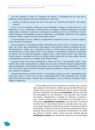 A Descoberta da Escrita: Textos de Apoio para Educadores de Infância
Emergência da leitura em idade pré-escolar
76
Na situação acima descrita podemos constatar que a educa-
dora, apesar de direccionar o Carlos para uma determinada acti-
vidade, para a qual ele normalmente não se sente motivado,
procurou despertar-lhe alguma curiosidade, através do tema,
da antecipação do seu conteúdo e das questões que ficavam
em aberto, incentivando a vontade de continuar a explorar o
livro. Tentou também que os momentos de interacção com o
livro fossem agradáveis e positivos, de modo que a criança se
sentisse bem e não tentasse evitar a situação. Para isso, pro-
curou estar disponível e próxima da criança, tentando envolvê-la
na situação. O tempo de leitura foi sendo gradualmente maior,
também decorrente de um crescente envolvimento na tarefa
por parte da criança. Assim, tentou que ele sentisse alguma
satisfação e prazer nos momentos de leitura e de exploração
Um dia, estando o Carlos no “Cantinho da Leitura”, a educadora foi ter com ele e,
sabendo que ele gostava muito de dinossauros, disse-lhe:
– Carlos, já viste que temos um livro novo aqui, no “Cantinho da Leitura”, com dinos-
sauros?
Tirou o livro da estante, sentou-se numa almofada e sentou o Carlos junto a si. Foi
folheando o livro, chamando a atenção para as imagens, fazendo perguntas ao Carlos
sobre estas, levando-o a pensar e a antecipar o conteúdo do livro e da história. Foi dei-
xando algumas interrogações, para lhe despertar a curiosidade. Estiveram assim alguns
minutos. Depois, sugeriu que ele continuasse sozinho.
O Carlos pegou no livro, folheou-o rapidamente, fixando-se numa ou noutra imagem,
e foi arrumá-lo na estante.
No dia seguinte, a educadora propôs novamente ao Carlos irem ao “Cantinho da Lei-
tura” ver o livro, para descobrirem mais alguma coisa sobre a história. Sentaram-se con-
fortavelmente e, desta vez, a educadora sentou o Carlos entre as suas pernas. Depois
de relembrarem o que tinham visto no dia anterior, a educadora começou a contar-lhe
a história. Leu só algumas páginas e sugeriu que o resto ficasse para o dia seguinte.
Foram buscar o marcador de livros do Carlos (cada criança fez um para utilizar quando
necessitasse) e ele marcou a página onde tinham ficado.
Durante vários dias foram partilhando a leitura do livro e conversando sobre o que
tinham lido, tendo a educadora o cuidado de que estes momentos fossem gradualmente
mais prolongados, não forçando demasiado e procurando torná-los agradáveis e positi-
vos. No final de cada momento levantava algumas questões e deixava em aberto o que
se ia passar em seguida.
Quando terminaram a leitura do livro, a educadora sugeriu que ele o requisitasse para
levar para casa e o lesse com os pais. Antecipadamente, tinha combinado com os pais
desenvolverem em casa o mesmo tipo de abordagem, com os mesmos cuidados, estra-
tégias e objectivos.
 