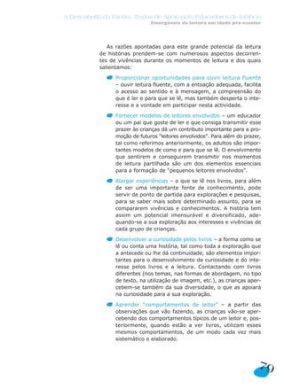 A Descoberta da Escrita: Textos de Apoio para Educadores de Infância
Emergência da leitura em idade pré-escolar
79
As razões apontadas para este grande potencial da leitura
de histórias prendem-se com numerosos aspectos decorren-
tes de vivências durante os momentos de leitura e dos quais
salientamos:
Proporcionar oportunidades para ouvir leitura fluente
– ouvir leitura fluente, com a entoação adequada, facilita
o acesso ao sentido e à mensagem, a compreensão do
que é ler e para que se lê, mas também desperta o inte-
resse e a vontade em participar nesta actividade.
Fornecer modelos de leitores envolvidos – um educador
ou um pai que goste de ler e que consiga transmitir esse
prazer às crianças dá um contributo importante para a pro-
moção de futuros “leitores envolvidos”. Para além do prazer,
tal como referimos anteriormente, os adultos são impor-
tantes modelos de como e para que se lê. O envolvimento
que sentirem e conseguirem transmitir nos momentos
de leitura partilhada são um dos elementos essenciais
para a formação de “pequenos leitores envolvidos”.
Alargar experiências – o que se lê nos livros, para além
de ser uma importante fonte de conhecimento, pode
servir de ponto de partida para explorações e pesquisas,
para se saber mais sobre determinado assunto, para se
compararem vivências e conhecimentos. A história tem
assim um potencial imensurável e diversificado, ade-
quando-se a sua exploração aos interesses e vivências de
cada grupo de crianças.
Desenvolver a curiosidade pelos livros – a forma como se
lê ou conta uma história, tal como toda a exploração que
a antecede ou lhe dá continuidade, são elementos impor-
tantes para o desenvolvimento da curiosidade e do inte-
resse pelos livros e a leitura. Contactando com livros
diferentes (nos temas, nas formas de abordagem, no tipo
de texto, na utilização de imagem, etc.), as crianças aper-
cebem-se também da sua diversidade, o que as apoiará
na curiosidade para a sua exploração.
Aprender “comportamentos de leitor” – a partir das
observações que vão fazendo, as crianças vão-se aper-
cebendo dos comportamentos típicos de um leitor e, pos-
teriormente, quando estão a ver livros, utilizam esses
mesmos comportamentos, de um modo cada vez mais
sistemático e elaborado.
 