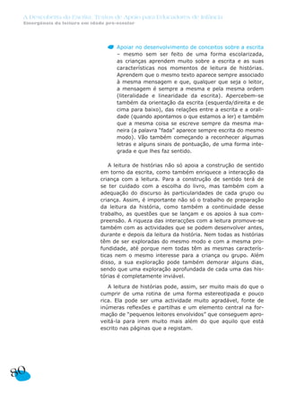 A Descoberta da Escrita: Textos de Apoio para Educadores de Infância
Emergência da leitura em idade pré-escolar
Apoiar no desenvolvimento de conceitos sobre a escrita
– mesmo sem ser feito de uma forma escolarizada,
as crianças aprendem muito sobre a escrita e as suas
características nos momentos de leitura de histórias.
Aprendem que o mesmo texto aparece sempre associado
à mesma mensagem e que, qualquer que seja o leitor,
a mensagem é sempre a mesma e pela mesma ordem
(literalidade e linearidade da escrita). Apercebem-se
também da orientação da escrita (esquerda/direita e de
cima para baixo), das relações entre a escrita e a orali-
dade (quando apontamos o que estamos a ler) e também
que a mesma coisa se escreve sempre da mesma ma-
neira (a palavra “fada” aparece sempre escrita do mesmo
modo). Vão também começando a reconhecer algumas
letras e alguns sinais de pontuação, de uma forma inte-
grada e que lhes faz sentido.
A leitura de histórias não só apoia a construção de sentido
em torno da escrita, como também enriquece a interacção da
criança com a leitura. Para a construção de sentido terá de
se ter cuidado com a escolha do livro, mas também com a
adequação do discurso às particularidades de cada grupo ou
criança. Assim, é importante não só o trabalho de preparação
da leitura da história, como também a continuidade desse
trabalho, as questões que se lançam e os apoios à sua com-
preensão. A riqueza das interacções com a leitura promove-se
também com as actividades que se podem desenvolver antes,
durante e depois da leitura da história. Nem todas as histórias
têm de ser exploradas do mesmo modo e com a mesma pro-
fundidade, até porque nem todas têm as mesmas caracterís-
ticas nem o mesmo interesse para a criança ou grupo. Além
disso, a sua exploração pode também demorar alguns dias,
sendo que uma exploração aprofundada de cada uma das his-
tórias é completamente inviável.
A leitura de histórias pode, assim, ser muito mais do que o
cumprir de uma rotina de uma forma estereotipada e pouco
rica. Ela pode ser uma actividade muito agradável, fonte de
inúmeras reflexões e partilhas e um elemento central na for-
mação de “pequenos leitores envolvidos” que conseguem apro-
veitá-la para irem muito mais além do que aquilo que está
escrito nas páginas que a registam.
80
 