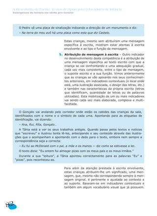 A Descoberta da Escrita: Textos de Apoio para Educadores de Infância
Emergência da leitura em idade pré-escolar
2. Estas crianças, mesmo sem atribuírem uma mensagem
específica à escrita, mostram estar atentas à escrita
envolvente e ao tipo e função da mensagem.
2. Atribuição de mensagem à escrita – Outro indicador
no desenvolvimento desta competência é a atribuição de
uma mensagem específica ao texto escrito com que a
criança se vai confrontando e uma adequação gradual,
cada vez mais consistente, entre o tipo de mensagem,
o suporte escrito e a sua função. Vimos anteriormente
que as crianças se vão apoiando nos seus conhecimen-
tos anteriores, em indicadores contextuais (o local onde
está, uma ilustração associada, o design das letras, etc.)
e também nas características da própria escrita (letras
que identificam, quantidade de letras ou de palavras
utilizadas). Esta mobilização de um ou mais indicadores
vai sendo cada vez mais elaborada, complexa e multi-
facetada.
2. Para além da atenção prestada à escrita envolvente,
estas crianças atribuem-lhe um significado, uma men-
sagem, que, mesmo não correspondendo sempre à men-
sagem original, é pertinente e ajustada ao contexto e
ao suporte. Baseiam-se em indicadores contextuais e
também em algum vocabulário visual que já possuem.
O Gonçalo vai andando pelo corredor onde estão os cabides das crianças da sala,
identificados com o nome e o símbolo de cada uma. Apontando para as etiquetas de
identificação, vai dizendo:
– Ana, Rui, Rita, Gonçalo…
A Tânia está a ver os seus trabalhos antigos. Quando passa pelos textos e notícias
que “escreveu” e ilustrou tenta lê-los, antecipando o seu conteúdo através das ilustra-
ções que o acompanham e apontando com o dedo para o texto, embora nem sempre a
correspondência seja a correcta:
– Eu fui ao McDonald com o pai, a mãe e os manos — diz como se estivesse a ler.
O texto dizia: “Eu ontem fui almoçar pizas com os meus pais e os meus irmãos.”
Durante a sua “leitura”, a Tânia apontou correctamente para as palavras “Eu” e
“pizas”, pois reconheceu-as.
O Pedro vê uma placa de sinalização indicando a direcção de um monumento e diz:
– Na terra do meu avô há uma placa como esta que diz Castelo.
82
 