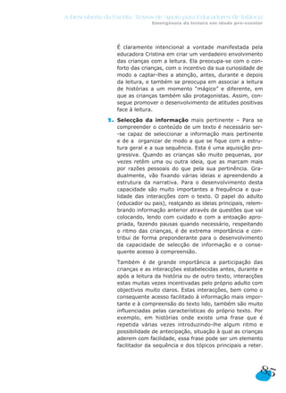 A Descoberta da Escrita: Textos de Apoio para Educadores de Infância
Emergência da leitura em idade pré-escolar
85
2. É claramente intencional a vontade manifestada pela
educadora Cristina em criar um verdadeiro envolvimento
das crianças com a leitura. Ela preocupa-se com o con-
forto das crianças, com o incentivo da sua curiosidade de
modo a captar-lhes a atenção, antes, durante e depois
da leitura, e também se preocupa em associar a leitura
de histórias a um momento “mágico” e diferente, em
que as crianças também são protagonistas. Assim, con-
segue promover o desenvolvimento de atitudes positivas
face à leitura.
2. Selecção da informação mais pertinente – Para se
compreender o conteúdo de um texto é necessário ser-
-se capaz de seleccionar a informação mais pertinente
e de a organizar de modo a que se fique com a estru-
tura geral e a sua sequência. Esta é uma aquisição pro-
gressiva. Quando as crianças são muito pequenas, por
vezes retêm uma ou outra ideia, que as marcam mais
por razões pessoais do que pela sua pertinência. Gra-
dualmente, vão fixando várias ideias e apreendendo a
estrutura da narrativa. Para o desenvolvimento desta
capacidade são muito importantes a frequência e qua-
lidade das interacções com o texto. O papel do adulto
(educador ou pais), realçando as ideias principais, relem-
brando informação anterior através de questões que vai
colocando, lendo com cuidado e com a entoação apro-
priada, fazendo pausas quando necessário, respeitando
o ritmo das crianças, é de extrema importância e con-
tribui de forma preponderante para o desenvolvimento
da capacidade de selecção de informação e o conse-
quente acesso à compreensão.
2. Também é de grande importância a participação das
crianças e as interacções estabelecidas antes, durante e
após a leitura da história ou de outro texto, interacções
estas muitas vezes incentivadas pelo próprio adulto com
objectivos muito claros. Estas interacções, bem como o
consequente acesso facilitado à informação mais impor-
tante e à compreensão do texto lido, também são muito
influenciadas pelas características do próprio texto. Por
exemplo, em histórias onde existe uma frase que é
repetida várias vezes introduzindo-lhe algum ritmo e
possibilidade de antecipação, situação à qual as crianças
aderem com facilidade, essa frase pode ser um elemento
facilitador da sequência e dos tópicos principais a reter.
 