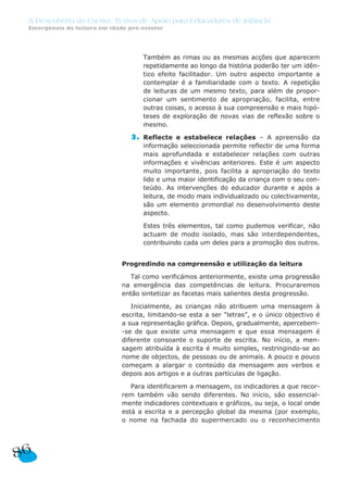 A Descoberta da Escrita: Textos de Apoio para Educadores de Infância
Emergência da leitura em idade pré-escolar
3. Também as rimas ou as mesmas acções que aparecem
repetidamente ao longo da história poderão ter um idên-
tico efeito facilitador. Um outro aspecto importante a
contemplar é a familiaridade com o texto. A repetição
de leituras de um mesmo texto, para além de propor-
cionar um sentimento de apropriação, facilita, entre
outras coisas, o acesso à sua compreensão e mais hipó-
teses de exploração de novas vias de reflexão sobre o
mesmo.
3. Reflecte e estabelece relações – A apreensão da
informação seleccionada permite reflectir de uma forma
mais aprofundada e estabelecer relações com outras
informações e vivências anteriores. Este é um aspecto
muito importante, pois facilita a apropriação do texto
lido e uma maior identificação da criança com o seu con-
teúdo. As intervenções do educador durante e após a
leitura, de modo mais individualizado ou colectivamente,
são um elemento primordial no desenvolvimento deste
aspecto.
3. Estes três elementos, tal como pudemos verificar, não
actuam de modo isolado, mas são interdependentes,
contribuindo cada um deles para a promoção dos outros.
Progredindo na compreensão e utilização da leitura
Tal como verificámos anteriormente, existe uma progressão
na emergência das competências de leitura. Procuraremos
então sintetizar as facetas mais salientes desta progressão.
Inicialmente, as crianças não atribuem uma mensagem à
escrita, limitando-se esta a ser “letras”, e o único objectivo é
a sua representação gráfica. Depois, gradualmente, apercebem-
-se de que existe uma mensagem e que essa mensagem é
diferente consoante o suporte de escrita. No início, a men-
sagem atribuída à escrita é muito simples, restringindo-se ao
nome de objectos, de pessoas ou de animais. A pouco e pouco
começam a alargar o conteúdo da mensagem aos verbos e
depois aos artigos e a outras partículas de ligação.
Para identificarem a mensagem, os indicadores a que recor-
rem também vão sendo diferentes. No início, são essencial-
mente indicadores contextuais e gráficos, ou seja, o local onde
está a escrita e a percepção global da mesma (por exemplo,
o nome na fachada do supermercado ou o reconhecimento
86
 