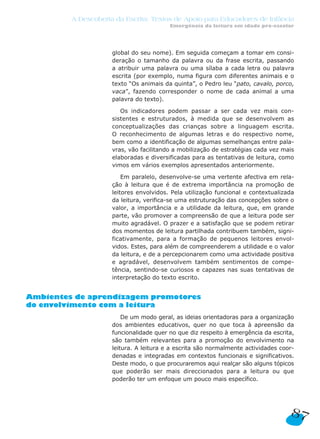 A Descoberta da Escrita: Textos de Apoio para Educadores de Infância
Emergência da leitura em idade pré-escolar
87
global do seu nome). Em seguida começam a tomar em consi-
deração o tamanho da palavra ou da frase escrita, passando
a atribuir uma palavra ou uma sílaba a cada letra ou palavra
escrita (por exemplo, numa figura com diferentes animais e o
texto “Os animais da quinta”, o Pedro leu “pato, cavalo, porco,
vaca”, fazendo corresponder o nome de cada animal a uma
palavra do texto).
Os indicadores podem passar a ser cada vez mais con-
sistentes e estruturados, à medida que se desenvolvem as
conceptualizações das crianças sobre a linguagem escrita.
O reconhecimento de algumas letras e do respectivo nome,
bem como a identificação de algumas semelhanças entre pala-
vras, vão facilitando a mobilização de estratégias cada vez mais
elaboradas e diversificadas para as tentativas de leitura, como
vimos em vários exemplos apresentados anteriormente.
Em paralelo, desenvolve-se uma vertente afectiva em rela-
ção à leitura que é de extrema importância na promoção de
leitores envolvidos. Pela utilização funcional e contextualizada
da leitura, verifica-se uma estruturação das concepções sobre o
valor, a importância e a utilidade da leitura, que, em grande
parte, vão promover a compreensão de que a leitura pode ser
muito agradável. O prazer e a satisfação que se podem retirar
dos momentos de leitura partilhada contribuem também, signi-
ficativamente, para a formação de pequenos leitores envol-
vidos. Estes, para além de compreenderem a utilidade e o valor
da leitura, e de a percepcionarem como uma actividade positiva
e agradável, desenvolvem também sentimentos de compe-
tência, sentindo-se curiosos e capazes nas suas tentativas de
interpretação do texto escrito.
Ambientes de aprendizagem promotores
do envolvimento com a leitura
De um modo geral, as ideias orientadoras para a organização
dos ambientes educativos, quer no que toca à apreensão da
funcionalidade quer no que diz respeito à emergência da escrita,
são também relevantes para a promoção do envolvimento na
leitura. A leitura e a escrita são normalmente actividades coor-
denadas e integradas em contextos funcionais e significativos.
Deste modo, o que procuraremos aqui realçar são alguns tópicos
que poderão ser mais direccionados para a leitura ou que
poderão ter um enfoque um pouco mais específico.
 