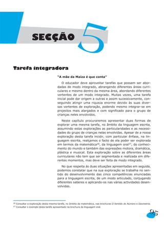 95
Tarefa integradora
“A mãe da Maíza é que conta”
O educador deve aproveitar tarefas que possam ser abor-
dadas de modo integrado, abrangendo diferentes áreas curri-
culares e mesmo dentro da mesma área, abordando diferentes
vertentes de um modo integrado. Muitas vezes, uma tarefa
inicial pode dar origem a outras e assim sucessivamente, con-
seguindo atingir uma riqueza enorme devido às suas diver-
sas vertentes de exploração, podendo mesmo integrar-se em
projectos mais alargados e com significado para o grupo de
crianças neles envolvidos.
Neste capítulo procuraremos apresentar duas formas de
explorar uma mesma tarefa, no âmbito da linguagem escrita,
assumindo estas explorações as particularidades e as necessi-
dades do grupo de crianças nelas envolvidas. Apesar de a nossa
exploração desta tarefa incidir, com particular ênfase, na lin-
guagem escrita, realçamos o facto de ela poder ser explorada
em termos da matemática26, da linguagem oral27, do conheci-
mento do mundo e também das expressões motora, dramática,
plástica e musical. Esta exploração sobre as diferentes áreas
curriculares não tem que ser segmentada e realizada em dife-
rentes momentos, mas deve ser feita de modo integrado.
No que respeita às duas situações apresentadas em seguida,
podemos constatar que na sua exploração se trabalha no sen-
tido do desenvolvimento das cinco competências enunciadas
para a linguagem escrita, de um modo articulado, conjugando
diferentes saberes e aplicando-os nas várias actividades desen-
volvidas.
SECÇÃO
5
26 Consultar a exploração desta mesma tarefa, no âmbito da matemática, nas brochuras O Sentido do Número e Geometria.
27 Consultar o exemplo desta tarefa apresentado na brochura da linguagem oral.
 