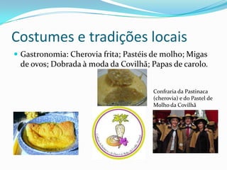 Costumes e tradições locais
 Gastronomia: Cherovia frita; Pastéis de molho; Migas
 de ovos; Dobrada à moda da Covilhã; Papas de carolo.


                                      Confraria da Pastinaca
                                      (cherovia) e do Pastel de
                                      Molho da Covilhã
 