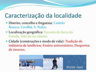 Caracterização da localidade
 Distrito, concelho e freguesia: Castelo
  Branco, Covilhã, S. Pedro.
 Localização geográfica: Encosta da Serra da
  Estrela, Vale do rio Zêzere.
 Cidade (construções e modo de vida): Tradição de
  indústria de lanifícios; Ensino universitário; Desportos
  de inverno.
 