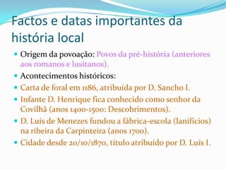 Factos e datas importantes da
história local
 Origem da povoação: Povos da pré-história (anteriores
    aos romanos e lusitanos).
   Acontecimentos históricos:
   Carta de foral em 1186, atribuída por D. Sancho I.
   Infante D. Henrique fica conhecido como senhor da
    Covilhã (anos 1400-1500: Descobrimentos).
   D. Luís de Menezes fundou a fábrica-escola (lanifícios)
    na ribeira da Carpinteira (anos 1700).
   Cidade desde 20/10/1870, título atribuído por D. Luís I.
 