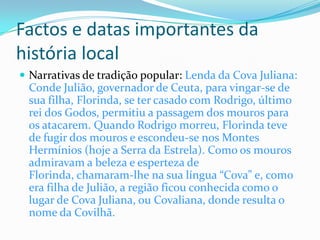 Factos e datas importantes da
história local
 Narrativas de tradição popular: Lenda da Cova Juliana:
 Conde Julião, governador de Ceuta, para vingar-se de
 sua filha, Florinda, se ter casado com Rodrigo, último
 rei dos Godos, permitiu a passagem dos mouros para
 os atacarem. Quando Rodrigo morreu, Florinda teve
 de fugir dos mouros e escondeu-se nos Montes
 Hermínios (hoje a Serra da Estrela). Como os mouros
 admiravam a beleza e esperteza de
 Florinda, chamaram-lhe na sua língua “Cova” e, como
 era filha de Julião, a região ficou conhecida como o
 lugar de Cova Juliana, ou Covaliana, donde resulta o
 nome da Covilhã.
 