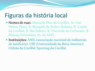 Figuras da história local
 Nomes de ruas: Alameda Pêro da Covilhã, Av. Frei
  Heitor Pinto, R. Marquês de Ávila e Bolama, R. Conde
  da Covilhã, R. Rui Faleiro, R. Visconde da Coriscada, R.
  Mateus Fernandes, Av. da ANIL.
 Instituições: ANIL (associação nacional de indústrias
  de lanifícios); UBI (Universidade da Beira Interior);
  Orfeão da Covilhã; Sporting da Covilhã.
 
