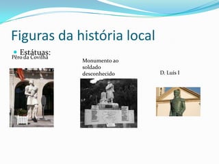 Figuras da história local
 Estátuas:
Pêro da Covilhã
                  Monumento ao
                  soldado
                  desconhecido   D. Luís I
 