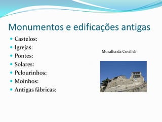 Monumentos e edificações antigas
 Castelos:
 Igrejas:
                      Muralha da Covilhã
 Pontes:
 Solares:
 Pelourinhos:
 Moinhos:
 Antigas fábricas:
 