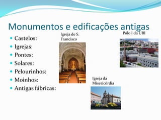 Monumentos e edificações antigas                    Pólo I da UBI
                      Igreja de S.
 Castelos:           Francisco

 Igrejas:
 Pontes:
 Solares:
 Pelourinhos:
                                     Igreja da
 Moinhos:
                                     Misericórdia
 Antigas fábricas:
 