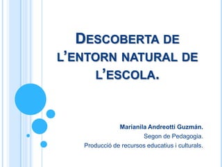 DESCOBERTA DE
L’ENTORN NATURAL DE
     L’ESCOLA.



               Marianila Andreotti Guzmán.
                       Segon de Pedagogia.
   Producció de recursos educatius i culturals.
 