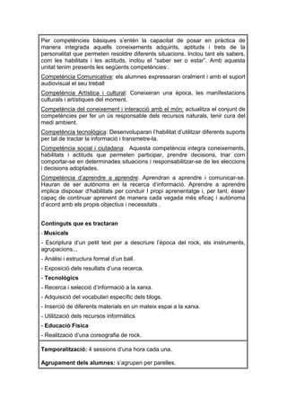 Per competències bàsiques s’entén la capacitat de posar en pràctica de
manera integrada aquells coneixements adquirits, aptituds i trets de la
personalitat que permeten resoldre diferents situacions. Inclou tant els sabers,
com les habilitats i les actituds, inclou el “saber ser o estar”. Amb aquesta
unitat tenim presents les següents competències:.
Competència Comunicativa: els alumnes expressaran oralment i amb el suport
audiovisual el seu treball
Competència Artística i cultural: Coneixeran una època, les manifestacions
culturals i artístiques del moment.
Competència del coneixement i interacció amb el món: actualitza el conjunt de
competències per fer un ús responsable dels recursos naturals, tenir cura del
medi ambient.
Competència tecnològica: Desenvoluparan l’habilitat d’utilitzar diferents suports
per tal de tractar la informació i transmetre-la.
Competència social i ciutadana: Aquesta competència integra coneixements,
habilitats i actituds que permeten participar, prendre decisions, triar com
comportar-se en determinades situacions i responsabilitzar-se de les eleccions
i decisions adoptades.
Competència d’aprendre a aprendre: Aprendran a aprendre i comunicar-se.
Hauran de ser autònoms en la recerca d’informació. Aprendre a aprendre
implica disposar d’habilitats per conduir l propi aprenentatge i, per tant, ésser
capaç de continuar aprenent de manera cada vegada més eficaç i autònoma
d’acord amb els propis objectius i necessitats .


Continguts que es tractaran
- Musicals
- Escriptura d’un petit text per a descriure l’època del rock, els instruments,
agrupacions...
- Anàlisi i estructura formal d’un ball.
- Exposició dels resultats d’una recerca.
- Tecnològics
- Recerca i selecció d’informació a la xarxa.
- Adquisició del vocabulari específic dels blogs.
- Inserció de diferents materials en un mateix espai a la xarxa.
- Utilització dels recursos informàtics
- Educació Física
- Realització d’una coreografia de rock.

Temporalització: 4 sessions d’una hora cada una. .

Agrupament dels alumnes: s’agrupen per parelles.
 