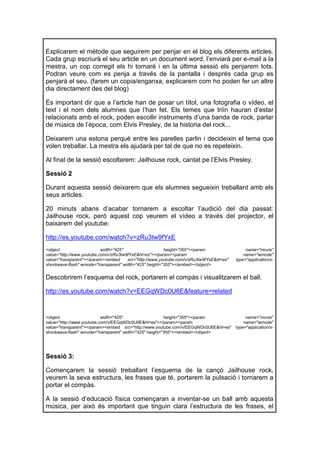 Explicarem el mètode que seguirem per penjar en el blog els diferents articles.
Cada grup escriurà el seu article en un document word, l’enviarà per e-mail a la
mestra, un cop corregit els hi tornaré i en la última sessió els penjarem tots.
Podran veure com es penja a través de la pantalla i després cada grup es
penjarà el seu. (farem un copia/enganxa, explicarem com ho poden fer un altre
dia directament des del blog)

És important dir que a l’article han de posar un títol, una fotografia o vídeo, el
text i el nom dels alumnes que l’han fet. Els temes que triïn hauran d’estar
relacionats amb el rock, poden escollir instruments d’una banda de rock, parlar
de músics de l’època, com Elvis Presley, de la historia del rock...

Deixarem una estona perquè entre les parelles parlin i decideixin el tema que
volen treballar. La mestra els ajudarà per tal de que no es repeteixin.

Al final de la sessió escoltarem: Jailhouse rock, cantat pe l’Elvis Presley.

Sessió 2

Durant aquesta sessió deixarem que els alumnes segueixin treballant amb els
seus articles.

20 minuts abans d’acabar tornarem a escoltar l’audició del dia passat:
Jailhouse rock, però aquest cop veurem el vídeo a través del projector, el
baixarem del youtube:

http://es.youtube.com/watch?v=zRu3tw9fYxE
<object                    width="425"                   height="355"><param                   name="movie"
value="http://www.youtube.com/v/zRu3tw9fYxE&hl=es"></param><param                             name="wmode"
value="transparent"></param><embed     src="http://www.youtube.com/v/zRu3tw9fYxE&hl=es"   type="application/x-
shockwave-flash" wmode="transparent" width="425" height="355"></embed></object>


Descobrirem l’esquema del rock, portarem el compàs i visualitzarem el ball.

http://es.youtube.com/watch?v=EEGqWDc0U6E&feature=related


<object                    width="425"                   height="355"><param                   name="movie"
value="http://www.youtube.com/v/EEGqWDc0U6E&hl=es"></param><param                             name="wmode"
value="transparent"></param><embed src="http://www.youtube.com/v/EEGqWDc0U6E&hl=es"       type="application/x-
shockwave-flash" wmode="transparent" width="425" height="355"></embed></object>




Sessió 3:

Començarem la sessió treballant l’esquema de la cançó Jailhouse rock,
veurem la seva estructura, les frases que té, portarem la pulsació i tornarem a
portar el compàs.

A la sessió d’educació física començaran a inventar-se un ball amb aquesta
música, per això és important que tinguin clara l’estructura de les frases, el
 