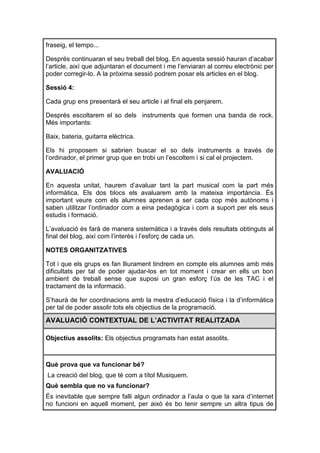 fraseig, el tempo...

Després continuaran el seu treball del blog. En aquesta sessió hauran d’acabar
l’article, així que adjuntaran el document i me l’enviaran al correu electrònic per
poder corregir-lo. A la pròxima sessió podrem posar els articles en el blog.

Sessió 4:

Cada grup ens presentarà el seu article i al final els penjarem.

Després escoltarem el so dels instruments que formen una banda de rock.
Més importants:

Baix, bateria, guitarra elèctrica.

Els hi proposem si sabrien buscar el so dels instruments a través de
l’ordinador, el primer grup que en trobi un l’escoltem i si cal el projectem.

AVALUACIÓ

En aquesta unitat, haurem d’avaluar tant la part musical com la part més
informàtica. Els dos blocs els avaluarem amb la mateixa importància. És
important veure com els alumnes aprenen a ser cada cop més autònoms i
saben utilitzar l’ordinador com a eina pedagògica i com a suport per els seus
estudis i formació.

L’avaluació és farà de manera sistemàtica i a través dels resultats obtinguts al
final del blog, així com l’interès i l’esforç de cada un.

NOTES ORGANITZATIVES

Tot i que els grups es fan lliurament tindrem en compte els alumnes amb més
dificultats per tal de poder ajudar-los en tot moment i crear en ells un bon
ambient de treball sense que suposi un gran esforç l’ús de les TAC i el
tractament de la informació.

S’haurà de fer coordinacions amb la mestra d’educació física i la d’informàtica
per tal de poder assolir tots els objectius de la programació.

AVALUACIÓ CONTEXTUAL DE L’ACTIVITAT REALITZADA

Objectius assolits: Els objectius programats han estat assolits.



Què prova que va funcionar bé?
La creació del blog, que té com a títol Musiquem.
Què sembla que no va funcionar?
És inevitable que sempre falli algun ordinador a l’aula o que la xara d’internet
no funcioni en aquell moment, per això és bo tenir sempre un altra tipus de
 