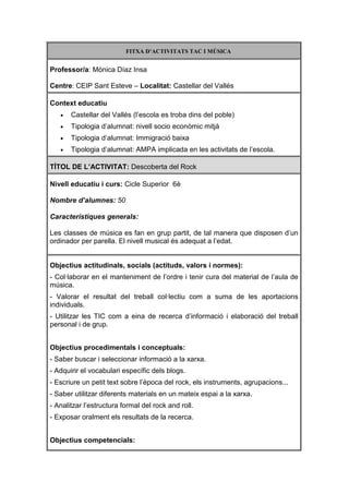 FITXA D’ACTIVITATS TAC I MÚSICA


Professor/a: Mònica Díaz Insa

Centre: CEIP Sant Esteve – Localitat: Castellar del Vallés

Context educatiu
   •   Castellar del Vallés (l’escola es troba dins del poble)
   •   Tipologia d’alumnat: nivell socio econòmic mitjà
   •   Tipologia d’alumnat: Immigració baixa
   •   Tipologia d’alumnat: AMPA implicada en les activitats de l’escola.

TÍTOL DE L’ACTIVITAT: Descoberta del Rock

Nivell educatiu i curs: Cicle Superior 6è

Nombre d’alumnes: 50

Característiques generals:

Les classes de música es fan en grup partit, de tal manera que disposen d’un
ordinador per parella. El nivell musical és adequat a l’edat.


Objectius actitudinals, socials (actituds, valors i normes):
- Col·laborar en el manteniment de l’ordre i tenir cura del material de l’aula de
música.
- Valorar el resultat del treball col·lectiu com a suma de les aportacions
individuals.
- Utilitzar les TIC com a eina de recerca d’informació i elaboració del treball
personal i de grup.


Objectius procedimentals i conceptuals:
- Saber buscar i seleccionar informació a la xarxa.
- Adquirir el vocabulari específic dels blogs.
- Escriure un petit text sobre l’època del rock, els instruments, agrupacions...
- Saber utilitzar diferents materials en un mateix espai a la xarxa.
- Analitzar l’estructura formal del rock and roll.
- Exposar oralment els resultats de la recerca.


Objectius competencials:
 