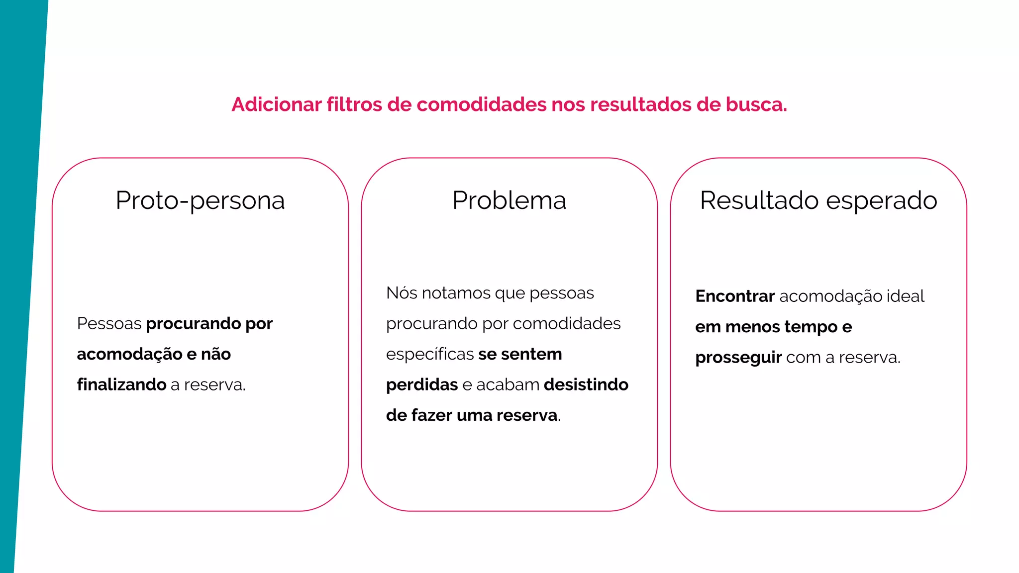 Problema
Nós notamos que pessoas
procurando por comodidades
específicas se sentem
perdidas e acabam desistindo
de fazer uma reserva.
Resultado esperado
Encontrar acomodação ideal
em menos tempo e
prosseguir com a reserva.
Proto-persona
Pessoas procurando por
acomodação e não
finalizando a reserva.
Adicionar filtros de comodidades nos resultados de busca.
 