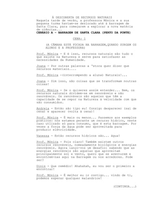 À DESCOBERTA DE RECURSOS NATURAIS
Naquela tarde de verão, a professora Mónica e a sua
pequena turma haviam-se deslocado até à barragem de
Santa Clara, para começarem a explorar a nova matéria
de ciências...
CENÁRIO A - BARRAGEM DE SANTA CLARA (PERTO DA PONTE)
CENA: 1
(A CÂMARA ESTÁ FOCADA NA BARRAGEM,QUANDO SURGEM OS
ALUNOS E A PROFESSORA)
Prof. Mónica - E é isso, recursos naturais são tudo o
que existe na Natureza e serve para satisfazer as
necessidades da Humanidade.
Joana - Por outras palavras a ‘stora quer dizer que
recursos materiais....
Prof. Mónica -(interrompendo a aluna) Naturais!...
Joana - Sim isso, são coisas que se transformam noutras
coisas!
Prof. Mónica - Se o quiseres assim entender... Bem, os
recursos naturais dividem-se em renováveis e não
renováveis. Os renováveis são aqueles que têm a
capacidade de se repor na Natureza à velocidade com que
são consumidos.
Andreia - Então são tipo eu! Consigo desparecer (sai de
cena) e aparecer (volta à cena)!
Prof. Mónica - É mais ou menos... Passemos aos exemplos
práticos: nós estamos perante um recurso hídrico, neste
caso utlizado só para consumo, que é esta barragem. Por
vezes a força da água pode ser aproveitada para
produzir elétricidade.
Vanessa - Então recursos hídricos são... água!
Prof. Mónica - Pois claro! Também existem outros
recursos renováveis, nomeadamente biológicos e energias
renováveis. Agora lanço-vos um desafio: sabendo que as
energias renováveis são aquelas que aproveitam
principalmente sol e vento, quero que se aventurem e
encontrem-nas aqui na Barragem ou nos arredores. Pode
ser?
Dinis - Que remédio! Ahahahah, eu vou ser o primeiro a
encontrar!
Prof. Mónica - É melhor eu ir contigo... vindo de ti,
podemos esperar qualquer malandrice!
(CONTINUA...)
 