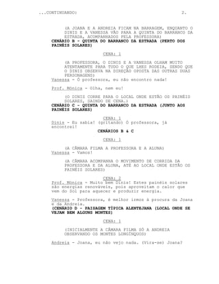 ...CONTINUANDO: 2.
(A JOANA E A ANDREIA FICAM NA BARRAGEM, ENQUANTO O
DINIS E A VANESSA VÃO PARA A QUINTA DO BARRANCO DA
ESTRADA, ACOMPANHADOS PELA PROFESSORA)
CENÁRIO B - QUINTA DO BARRANCO DA ESTRADA (PERTO DOS
PAINÉIS SOLARES)
CENA: 1
(A PROFESSORA, O DINIS E A VANESSA OLHAM MUITO
ATENTAMENTE PARA TUDO O QUE LHES RODEIA, SENDO QUE
O DINIS OBSERVA NA DIREÇÃO OPOSTA DAS OUTRAS DUAS
PERSONAGENS)
Vanessa - Ó professora, eu não encontro nada!
Prof. Mónica - Olha, nem eu!
(O DINIS CORRE PARA O LOCAL ONDE ESTÃO OS PAINÉIS
SOLARES, SAINDO DE CENA.)
CENÁRIO C - QUINTA DO BARRANCO DA ESTRADA (JUNTO AOS
PAINÉIS SOLARES)
CENA: 1
Dinis - Eu sabia! (gritando) Ó professora, já
encontrei!
CENÁRIOS B & C
CENA: 1
(A CÂMARA FILMA A PROFESSORA E A ALUNA)
Vanessa - Vamos!
(A CÂMARA ACOMPANHA O MOVIMENTO DE CORRIDA DA
PROFESSORA E DA ALUNA, ATÉ AO LOCAL ONDE ESTÃO OS
PAINÉIS SOLARES)
CENA: 2
Prof. Mónica - Muito bem Dinis! Estes painéis solares
são energias renováveis, pois aproveitam o calor que
vem do Sol para aquecer e produzir energia.
Vanessa - Professora, é melhor irmos à procura da Joana
e da Andreia.
(CENÁRIO D - PAISAGEM TÍPICA ALENTEJANA (LOCAL ONDE SE
VEJAM BEM ALGUNS MONTES)
CENA: 1
(INICIALMENTE A CÂMARA FILMA SÓ A ANDREIA
OBSERVANDO OS MONTES LONGÍNQUOS)
Andreia - Joana, eu não vejo nada. (Vira-se) Joana?
 