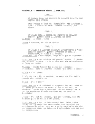 3.
CENÁRIO E - PAISAGEM TÍPICA ALENTEJANA
CENA: 1
(A CÂMARA FOCA UMA MAQUETE DE GERADOR EÓLICO, COM
MONTES COMO FUNDO)
(AOS POUCOS O ZOOM VAI DIMINUINDO, ATÉ APARECER A
JOANA A SOPRAR NO “MINI GERADOR EÓLICO”)[VER
VÍDEO]
CENA: 2
(A JOANA ESTÁ A SOPRAR NA MAQUETE DE GERADOR
EÓLICO, QUANDO SURGE A ANDREIA EM CENA)
Andreia - A sério Joana?
Joana - Hum-hum, eu sou um génio!
CENA: 3
(A JOANA E A ANDREIA OBSERVAM ATENTAMENTE O “MINI
GERADOR EÓLICO”, QUANDO APARECEM EM CENA A
PROFESSORA, O DINIS E A VANESSA)
Joana Paulino - Professora, veja só o que eu encontrei!
Prof. Mónica - Uma espécie de gerador eólico. É também
um recurso renovável, pois produz energia aproveitando
a força do vento.
Vanessa - Então também faz parte das energias
renováveis, como os painéis solares que vimos à bocado.
Dinis - Sim, claro!
Prof. Mónica - Ah, é verdade, os recursos biológicos
também são renováveis.
Dinis - Que é isso?
Prof. Mónica - Os recursos biológicos são uma fonte de
alimento para todos os animais, incluindo nós, os
Humanos. Também são utilizados como matéria-prima de
vários produtos. Alguém consegue ver um recurso
biológico?
Joana - Eu, eu! As árvores, que por exemplo, nos dão
madeira para as mesas e até papel.
Prof. Mónica - Boa, é isso mesmo! Bem, falta agora
falar dos recursos não renováveis. São recursos que
precisaram de muito tempo para se formar, pelo que não
se conseguem repor na Natureza à velocidade com que nós
os consumimos.
(CONTINUA...)
 