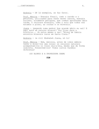 ...CONTINUANDO: 4.
Andreia - Dê lá exemplos, se faz favor.
Prof. Mónica - Energia fóssil, como o carvão e o
petróleo, utilizados para fazer mover carros, energia
nuclear, altamente perigosa, que iremos aprofundar mais
tarde, e recursos minerais, como o solo que todos nós
estamos a pisar, as rochas e os minerais.
Joana - (pegando numa pedra) Que grande génio eu saí! E
aqui está um recurso mineral! Vou ficar para a
história... Já estou mesmo a ver! “Aluna de Saboia
encontra minerais raros em Santa Clara.”
Andreia - (a rir) Ahahahah Joana, só tu!
Prof. Mónica - Bem, meninos, antes de irmos embora
tenho a dizer-vos uma coisa: os recursos naturais
acompanham-vos no vosso dia-a-dia, mesmo que de forma
indireta. Preservem-nos! Todos juntos faremos
diferença!
(OS ALUNOS E A PROFESSORA SAEM)
FIM
 