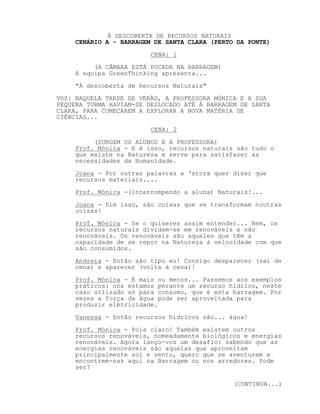 À DESCOBERTA DE RECURSOS NATURAIS
CENÁRIO A - BARRAGEM DE SANTA CLARA (PERTO DA PONTE)
CENA: 1
(A CÂMARA ESTÁ FOCADA NA BARRAGEM)
A equipa GreenThinking apresenta...
"À descoberta de Recursos Naturais"
VOZ: NAQUELA TARDE DE VERÃO, A PROFESSORA MÓNICA E A SUA
PEQUENA TURMA HAVIAM-SE DESLOCADO ATÉ À BARRAGEM DE SANTA
CLARA, PARA COMEÇAREM A EXPLORAR A NOVA MATÉRIA DE
CIÊNCIAS...
CENA: 2
(SURGEM OS ALUNOS E A PROFESSORA)
Prof. Mónica - E é isso, recursos naturais são tudo o
que existe na Natureza e serve para satisfazer as
necessidades da Humanidade.
Joana - Por outras palavras a ‘stora quer dizer que
recursos materiais....
Prof. Mónica -(interrompendo a aluna) Naturais!...
Joana - Sim isso, são coisas que se transformam noutras
coisas!
Prof. Mónica - Se o quiseres assim entender... Bem, os
recursos naturais dividem-se em renováveis e não
renováveis. Os renováveis são aqueles que têm a
capacidade de se repor na Natureza à velocidade com que
são consumidos.
Andreia - Então são tipo eu! Consigo desparecer (sai de
cena) e aparecer (volta à cena)!
Prof. Mónica - É mais ou menos... Passemos aos exemplos
práticos: nós estamos perante um recurso hídrico, neste
caso utlizado só para consumo, que é esta barragem. Por
vezes a força da água pode ser aproveitada para
produzir elétricidade.
Vanessa - Então recursos hídricos são... água!
Prof. Mónica - Pois claro! Também existem outros
recursos renováveis, nomeadamente biológicos e energias
renováveis. Agora lanço-vos um desafio: sabendo que as
energias renováveis são aquelas que aproveitam
principalmente sol e vento, quero que se aventurem e
encontrem-nas aqui na Barragem ou nos arredores. Pode
ser?
(CONTINUA...)
 