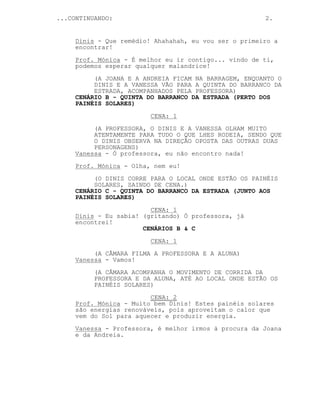 ...CONTINUANDO: 2.
Dinis - Que remédio! Ahahahah, eu vou ser o primeiro a
encontrar!
Prof. Mónica - É melhor eu ir contigo... vindo de ti,
podemos esperar qualquer malandrice!
(A JOANA E A ANDREIA FICAM NA BARRAGEM, ENQUANTO O
DINIS E A VANESSA VÃO PARA A QUINTA DO BARRANCO DA
ESTRADA, ACOMPANHADOS PELA PROFESSORA)
CENÁRIO B - QUINTA DO BARRANCO DA ESTRADA (PERTO DOS
PAINÉIS SOLARES)
CENA: 1
(A PROFESSORA, O DINIS E A VANESSA OLHAM MUITO
ATENTAMENTE PARA TUDO O QUE LHES RODEIA, SENDO QUE
O DINIS OBSERVA NA DIREÇÃO OPOSTA DAS OUTRAS DUAS
PERSONAGENS)
Vanessa - Ó professora, eu não encontro nada!
Prof. Mónica - Olha, nem eu!
(O DINIS CORRE PARA O LOCAL ONDE ESTÃO OS PAINÉIS
SOLARES, SAINDO DE CENA.)
CENÁRIO C - QUINTA DO BARRANCO DA ESTRADA (JUNTO AOS
PAINÉIS SOLARES)
CENA: 1
Dinis - Eu sabia! (gritando) Ó professora, já
encontrei!
CENÁRIOS B & C
CENA: 1
(A CÂMARA FILMA A PROFESSORA E A ALUNA)
Vanessa - Vamos!
(A CÂMARA ACOMPANHA O MOVIMENTO DE CORRIDA DA
PROFESSORA E DA ALUNA, ATÉ AO LOCAL ONDE ESTÃO OS
PAINÉIS SOLARES)
CENA: 2
Prof. Mónica - Muito bem Dinis! Estes painéis solares
são energias renováveis, pois aproveitam o calor que
vem do Sol para aquecer e produzir energia.
Vanessa - Professora, é melhor irmos à procura da Joana
e da Andreia.
 