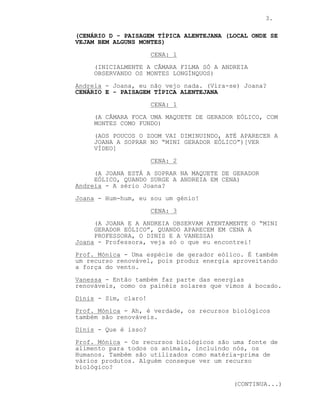 3.
(CENÁRIO D - PAISAGEM TÍPICA ALENTEJANA (LOCAL ONDE SE
VEJAM BEM ALGUNS MONTES)
CENA: 1
(INICIALMENTE A CÂMARA FILMA SÓ A ANDREIA
OBSERVANDO OS MONTES LONGÍNQUOS)
Andreia - Joana, eu não vejo nada. (Vira-se) Joana?
CENÁRIO E - PAISAGEM TÍPICA ALENTEJANA
CENA: 1
(A CÂMARA FOCA UMA MAQUETE DE GERADOR EÓLICO, COM
MONTES COMO FUNDO)
(AOS POUCOS O ZOOM VAI DIMINUINDO, ATÉ APARECER A
JOANA A SOPRAR NO “MINI GERADOR EÓLICO”)[VER
VÍDEO]
CENA: 2
(A JOANA ESTÁ A SOPRAR NA MAQUETE DE GERADOR
EÓLICO, QUANDO SURGE A ANDREIA EM CENA)
Andreia - A sério Joana?
Joana - Hum-hum, eu sou um génio!
CENA: 3
(A JOANA E A ANDREIA OBSERVAM ATENTAMENTE O “MINI
GERADOR EÓLICO”, QUANDO APARECEM EM CENA A
PROFESSORA, O DINIS E A VANESSA)
Joana - Professora, veja só o que eu encontrei!
Prof. Mónica - Uma espécie de gerador eólico. É também
um recurso renovável, pois produz energia aproveitando
a força do vento.
Vanessa - Então também faz parte das energias
renováveis, como os painéis solares que vimos à bocado.
Dinis - Sim, claro!
Prof. Mónica - Ah, é verdade, os recursos biológicos
também são renováveis.
Dinis - Que é isso?
Prof. Mónica - Os recursos biológicos são uma fonte de
alimento para todos os animais, incluindo nós, os
Humanos. Também são utilizados como matéria-prima de
vários produtos. Alguém consegue ver um recurso
biológico?
(CONTINUA...)
 