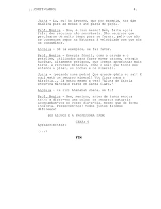 ...CONTINUANDO: 4.
Joana - Eu, eu! As árvores, que por exemplo, nos dão
madeira para as mesas e até pasta de papel.
Prof. Mónica - Boa, é isso mesmo! Bem, falta agora
falar dos recursos não renováveis. São recursos que
precisaram de muito tempo para se formar, pelo que não
se conseguem repor na Natureza à velocidade com que nós
os consumimos.
Andreia - Dê lá exemplos, se faz favor.
Prof. Mónica - Energia fóssil, como o carvão e o
petróleo, utilizados para fazer mover carros, energia
nuclear, altamente perigosa, que iremos aprofundar mais
tarde, e recursos minerais, como o solo que todos nós
estamos a pisar, as rochas e os minerais.
Joana - (pegando numa pedra) Que grande génio eu saí! E
aqui está um recurso mineral! Vou ficar para a
história... Já estou mesmo a ver! “Aluna de Saboia
encontra minerais raros em Santa Clara.”
Andreia - (a rir) Ahahahah Joana, só tu!
Prof. Mónica - Bem, meninos, antes de irmos embora
tenho a dizer-vos uma coisa: os recursos naturais
acompanham-vos no vosso dia-a-dia, mesmo que de forma
indireta. Preservem-nos! Todos juntos faremos
diferença!
(OS ALUNOS E A PROFESSORA SAEM)
CENA: 4
Agradecimentos:
(...)
FIM
 