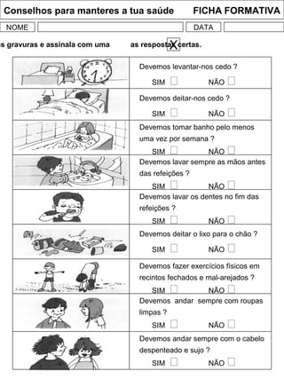 Conselhos para manteres a tua saúde FICHA FORMATIVA
NOME DATA
as gravuras e assinala com uma as respostas certas.X
Devemos levantar-nos cedo ?
SIM  NÃO 
Devemos deitar-nos cedo ?
SIM  NÃO 
Devemos tomar banho pelo menos
uma vez por semana ?
SIM  NÃO 
Devemos lavar os dentes no fim das
refeições ?
SIM  NÃO 
Devemos deitar o lixo para o chão ?
SIM  NÃO 
Devemos fazer exercícios físicos em
recintos fechados e mal-arejados ?
SIM  NÃO 
Devemos andar sempre com roupas
limpas ?
SIM  NÃO 
Devemos andar sempre com o cabelo
despenteado e sujo ?
SIM  NÃO 
Devemos lavar sempre as mãos antes
das refeições ?
SIM  NÃO 
 