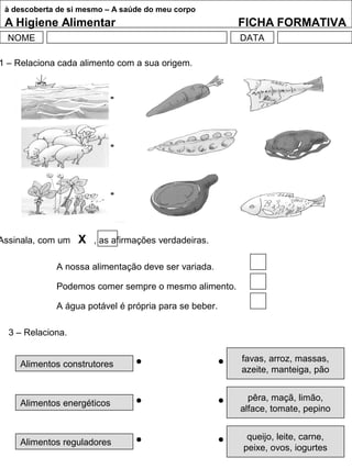 à descoberta de si mesmo – A saúde do meu corpo
A Higiene Alimentar FICHA FORMATIVA
NOME DATA
1 – Relaciona cada alimento com a sua origem.
3 – Relaciona.
A nossa alimentação deve ser variada.
Podemos comer sempre o mesmo alimento.
A água potável é própria para se beber.
Assinala, com um X , as afirmações verdadeiras.
Alimentos construtores
Alimentos energéticos
Alimentos reguladores
favas, arroz, massas,
azeite, manteiga, pão
pêra, maçã, limão,
alface, tomate, pepino
queijo, leite, carne,
peixe, ovos, iogurtes
 