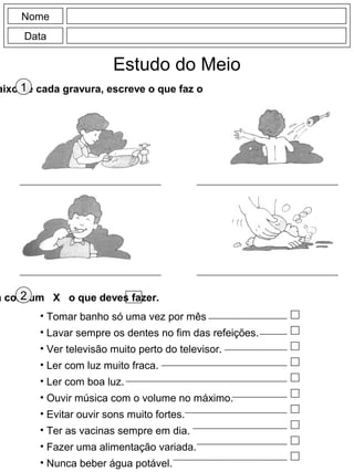 Nome
Data
Estudo do Meio
aixo de cada gravura, escreve o que faz o1
a com um X o que deves fazer.2
• Tomar banho só uma vez por mês
• Lavar sempre os dentes no fim das refeições.
• Ver televisão muito perto do televisor.
• Ler com luz muito fraca.
• Ler com boa luz.
• Ouvir música com o volume no máximo.
• Evitar ouvir sons muito fortes.
• Ter as vacinas sempre em dia.
• Fazer uma alimentação variada.
• Nunca beber água potável.
 