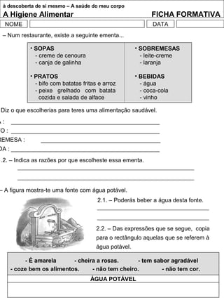 à descoberta de si mesmo – A saúde do meu corpo
A Higiene Alimentar FICHA FORMATIVA
NOME DATA
1 – Num restaurante, existe a seguinte ementa...
• SOPAS
- creme de cenoura
- canja de galinha
• PRATOS
- bife com batatas fritas e arroz
- peixe grelhado com batata
cozida e salada de alface
• SOBREMESAS
- leite-creme
- laranja
• BEBIDAS
- água
- coca-cola
- vinho
Diz o que escolherias para teres uma alimentação saudável.
A : ______________________________________________
TO : ______________________________________________
REMESA : _____________________________________
DA : ______________________________________________
1.2. – Indica as razões por que escolheste essa ementa.
– A figura mostra-te uma fonte com água potável.
2.1. – Poderás beber a água desta fonte.
2.2. – Das expressões que se segue, copia
para o rectângulo aquelas que se referem à
água potável.
- É amarela - cheira a rosas. - tem sabor agradável
- coze bem os alimentos. - não tem cheiro. - não tem cor.
ÁGUA POTÁVEL
 