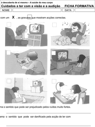 à descoberta de si mesmo – A saúde do meu corpo
Cuidados a ter com a visão e a audição FICHA FORMATIVA
NOME DATA
com um X , as gravuras que mostram acções correctas.
ma o sentido que pode ser prejudicado pelos ruídos muito fortes.
ama o sentido que pode ser danificado pela acção de ler com
 