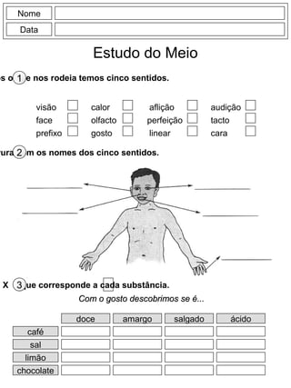 Nome
Data
Estudo do Meio
os o que nos rodeia temos cinco sentidos.1
visão
face
prefixo
calor
olfacto
gosto
aflição
perfeição
linear
audição
tacto
cara
vura com os nomes dos cinco sentidos.2
X o que corresponde a cada substância.3
Com o gosto descobrimos se é...Com o gosto descobrimos se é...
doce amargo salgado ácido
café
sal
limão
chocolate
 
