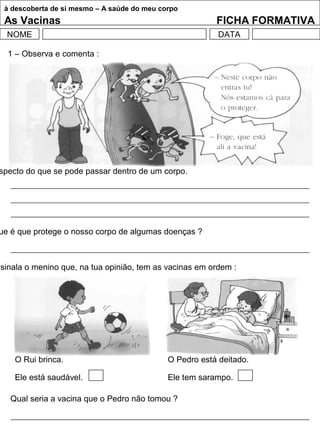à descoberta de si mesmo – A saúde do meu corpo
As Vacinas FICHA FORMATIVA
NOME DATA
1 – Observa e comenta :
specto do que se pode passar dentro de um corpo.
ue é que protege o nosso corpo de algumas doenças ?
ssinala o menino que, na tua opinião, tem as vacinas em ordem :
O Rui brinca. O Pedro está deitado.
Ele está saudável. Ele tem sarampo.
Qual seria a vacina que o Pedro não tomou ?
 