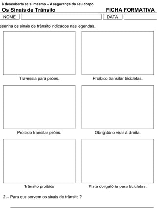 à descoberta de si mesmo – A segurança do seu corpo
Os Sinais de Trânsito FICHA FORMATIVA
NOME DATA
esenha os sinais de trânsito indicados nas legendas.
2 – Para que servem os sinais de trânsito ?
Travessia para peões. Proibido transitar bicicletas.
Proibido transitar peões. Obrigatório virar à direita.
Trânsito proibido Pista obrigatória para bicicletas.
 