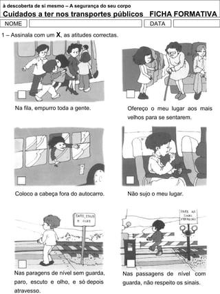 à descoberta de si mesmo – A segurança do seu corpo
Cuidados a ter nos transportes públicos FICHA FORMATIVA
NOME DATA
Na fila, empurro toda a gente. Ofereço o meu lugar aos mais
velhos para se sentarem.
Coloco a cabeça fora do autocarro. Não sujo o meu lugar.
Nas paragens de nível sem guarda,
paro, escuto e olho, e só depois
atravesso.
Nas passagens de nível com
guarda, não respeito os sinais.
1 – Assinala com um X, as atitudes correctas.
 