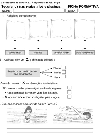 à descoberta de si mesmo – A segurança do meu corpo
Segurança nas praias, rios e piscinas FICHA FORMATIVA
NOME DATA
1 – Relaciona correctamente :
podes nadar cuidado proibido nadar praia não poluída
2 – Assinala, com um X, a afirmação correcta :
Depois de ter comido, espero
para tomar banho
2 horas
3 horas
1 hora
Assinala, com um X, as afirmações verdadeiras :
• Só devemos saltar para a água em locais seguros.
• Não é perigoso correr em volta das piscinas.
• Nunca se pode empurrar ninguém para a água.
– Qual das crianças deve sair da água ? Porque ?
 