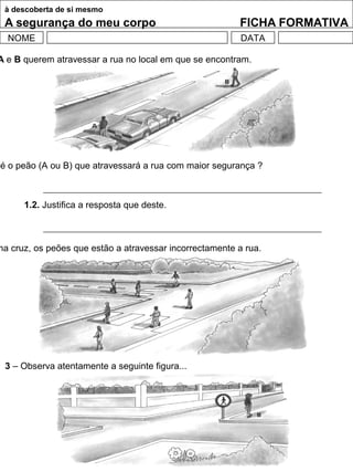 à descoberta de si mesmo
A segurança do meu corpo FICHA FORMATIVA
NOME DATA
A e B querem atravessar a rua no local em que se encontram.
é o peão (A ou B) que atravessará a rua com maior segurança ?
1.2. Justifica a resposta que deste.
ma cruz, os peões que estão a atravessar incorrectamente a rua.
3 – Observa atentamente a seguinte figura...
 
