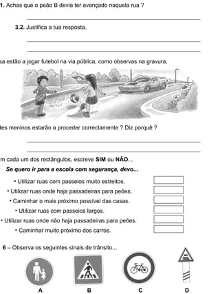 1. Achas que o peão B devia ter avançado naquela rua ?
3.2. Justifica a tua resposta.
sa estão a jogar futebol na via pública, como observas na gravura.
tes meninos estarão a proceder correctamente ? Diz porquê ?
Em cada um dos rectângulos, escreve SIM ou NÃO...
Se quero ir para a escola com segurança, devo...Se quero ir para a escola com segurança, devo...
• Utilizar ruas com passeios muito estreitos.
• Utilizar ruas onde haja passadeiras para peões.
• Caminhar o mais próximo possível das casas.
• Utilizar ruas com passeios largos.
• Utilizar ruas onde não haja passadeiras para peões.
• Caminhar muito próximo dos carros.
6 – Observa os seguintes sinais de trânsito...
A B C D
 